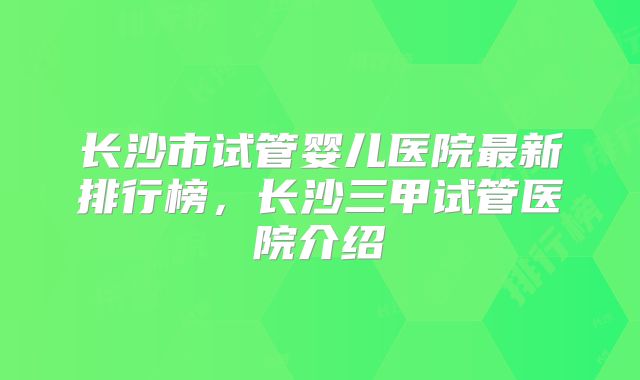 长沙市试管婴儿医院最新排行榜,长沙三甲试管医院介绍