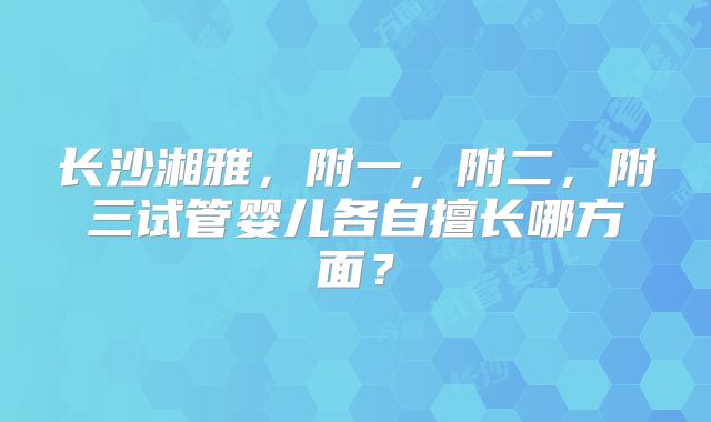 长沙湘雅,附一,附二,附三试管婴儿各自擅长哪方面?