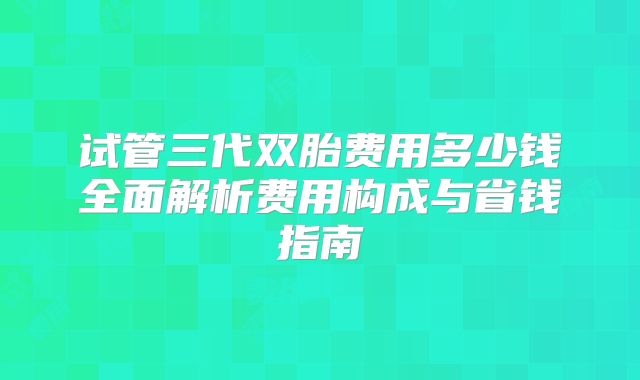 试管三代双胎费用多少钱全面解析费用构成与省钱指南