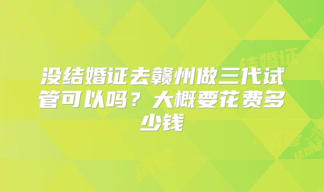 没结婚证去赣州做三代试管可以吗?大概要花费多少钱
