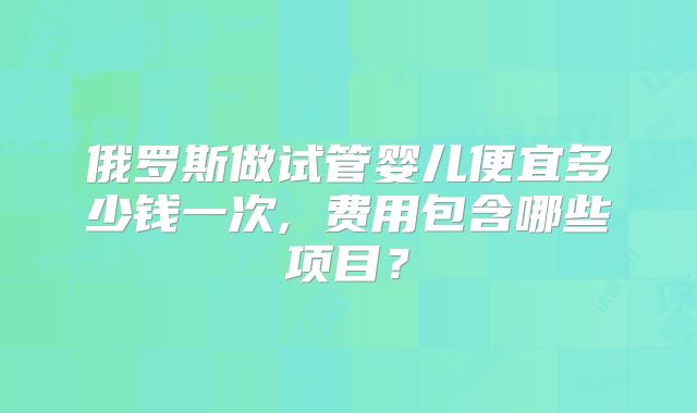 俄罗斯做试管婴儿便宜多少钱一次, 费用包含哪些项目？