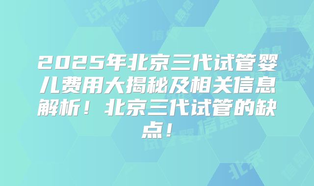 2025年北京三代试管婴儿费用大揭秘及相关信息解析！北京三代试管的缺点！