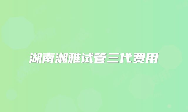 湖南湘雅试管三代费用