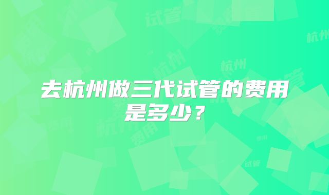 去杭州做三代试管的费用是多少?