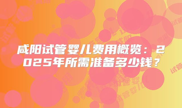 咸阳试管婴儿费用概览:2025年所需准备多少钱?