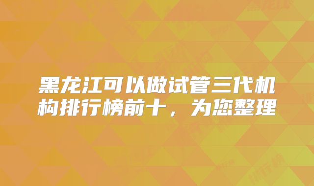 黑龙江可以做试管三代机构排行榜前十,为您整理