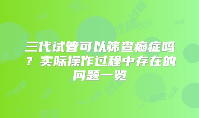 三代试管可以筛查癌症吗?实际操作过程中存在的问题一览