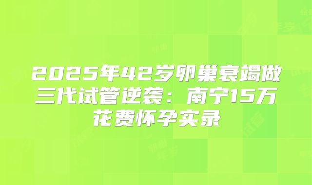 2025年42岁卵巢衰竭做三代试管逆袭:南宁15万花费怀孕实录