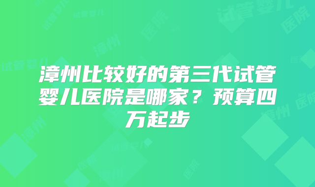 漳州比较好的第三代试管婴儿医院是哪家?预算四万起步