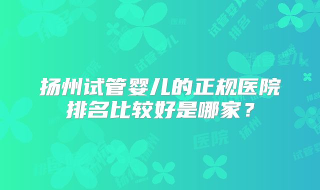 扬州试管婴儿的正规医院排名比较好是哪家?