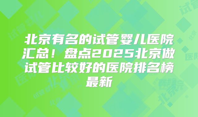 北京有名的试管婴儿医院汇总!盘点2025北京做试管比较好的医院排名榜最新