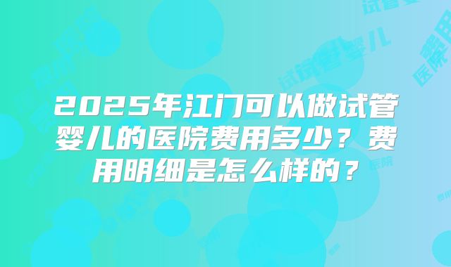 2025年江门可以做试管婴儿的医院费用多少?费用明细是怎么样的?