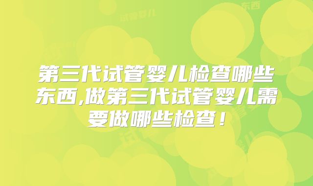 第三代试管婴儿检查哪些东西,做第三代试管婴儿需要做哪些检查！