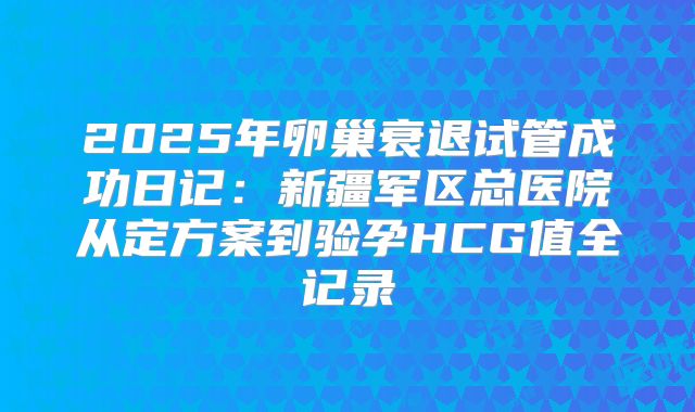 2025年卵巢衰退试管成功日记:新疆军区总医院从定方案到验孕HCG值全记录