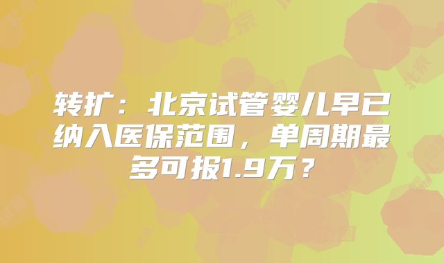 转扩:北京试管婴儿早已纳入医保范围,单周期最多可报1.9万?