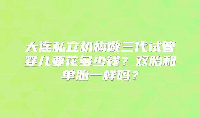 大连私立机构做三代试管婴儿要花多少钱?双胎和单胎一样吗?