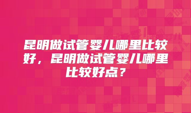 昆明做试管婴儿哪里比较好,昆明做试管婴儿哪里比较好点?