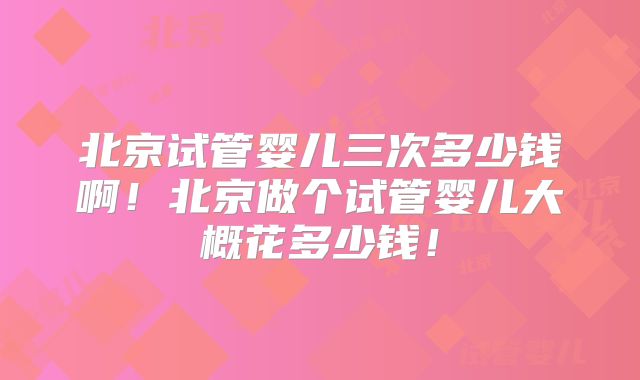 北京试管婴儿三次多少钱啊！北京做个试管婴儿大概花多少钱！