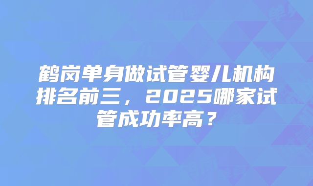 鹤岗单身做试管婴儿机构排名前三，2025哪家试管成功率高？