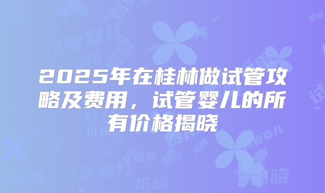 2025年在桂林做试管攻略及费用,试管婴儿的所有价格揭晓
