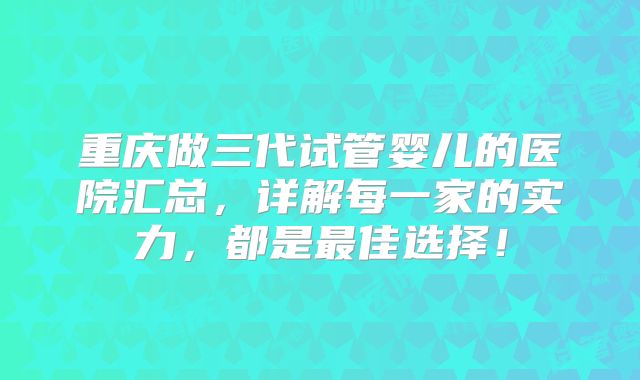 重庆做三代试管婴儿的医院汇总，详解每一家的实力，都是最佳选择！