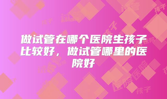 做试管在哪个医院生孩子比较好，做试管哪里的医院好