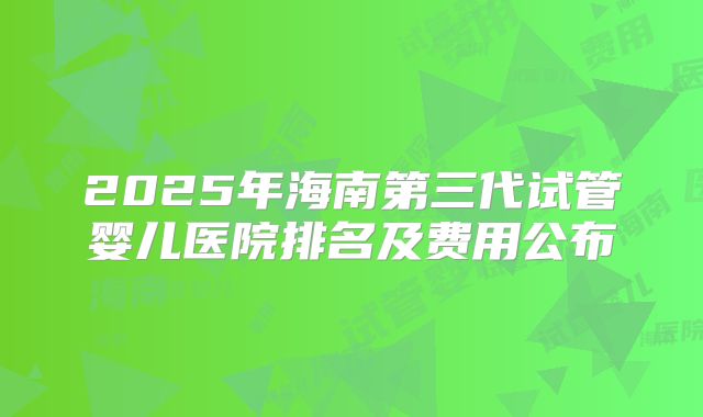 2025年海南第三代试管婴儿医院排名及费用公布
