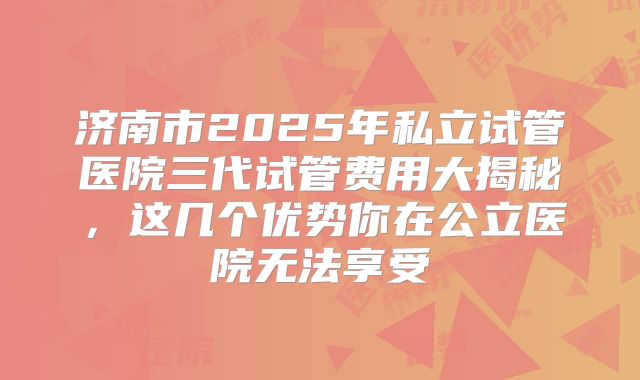 济南市2025年私立试管医院三代试管费用大揭秘，这几个优势你在公立医院无法享受