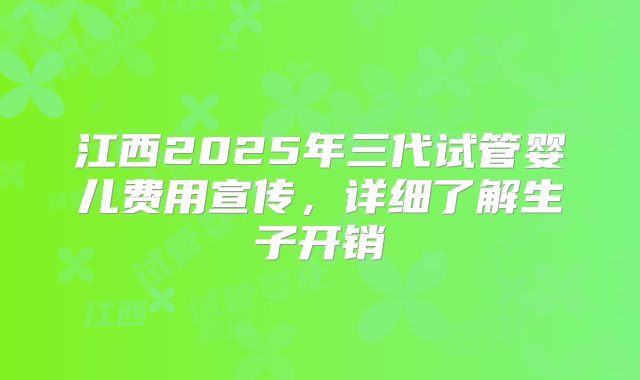 江西2025年三代试管婴儿费用宣传,详细了解生子开销