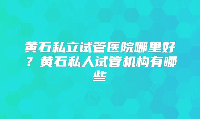 黄石私立试管医院哪里好?黄石私人试管机构有哪些