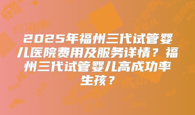2025年福州三代试管婴儿医院费用及服务详情?福州三代试管婴儿高成功率生孩?