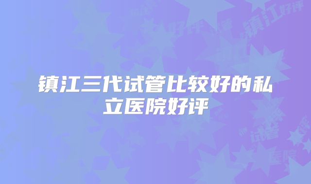 镇江三代试管比较好的私立医院好评