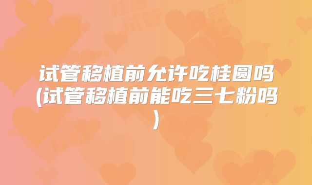 试管移植前允许吃桂圆吗(试管移植前能吃三七粉吗)