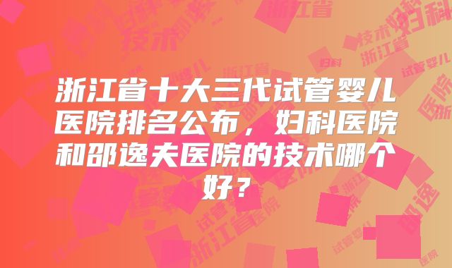 浙江省十大三代试管婴儿医院排名公布,妇科医院和邵逸夫医院的技术哪个好?
