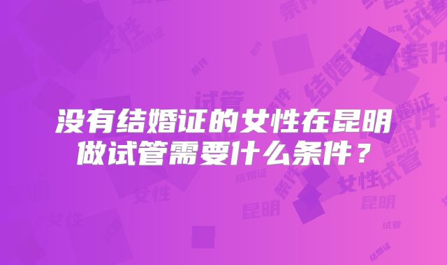 没有结婚证的女性在昆明做试管需要什么条件?