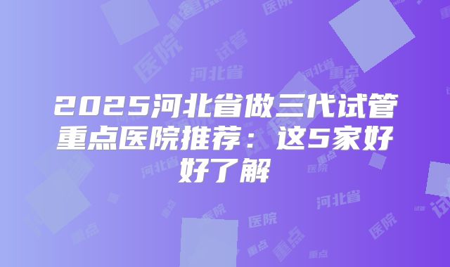 2025河北省做三代试管重点医院推荐:这5家好好了解