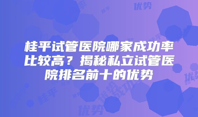 桂平试管医院哪家成功率比较高？揭秘私立试管医院排名前十的优势