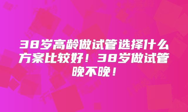 38岁高龄做试管选择什么方案比较好!38岁做试管晚不晚!