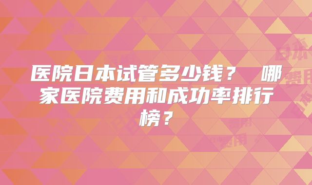 医院日本试管多少钱？ 哪家医院费用和成功率排行榜？