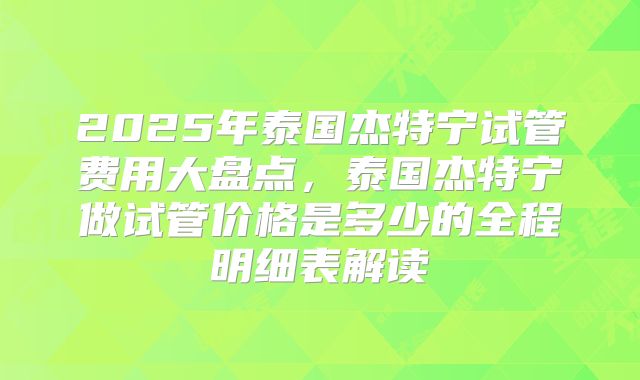 2025年泰国杰特宁试管费用大盘点，泰国杰特宁做试管价格是多少的全程明细表解读