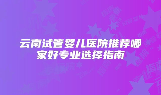 云南试管婴儿医院推荐哪家好专业选择指南