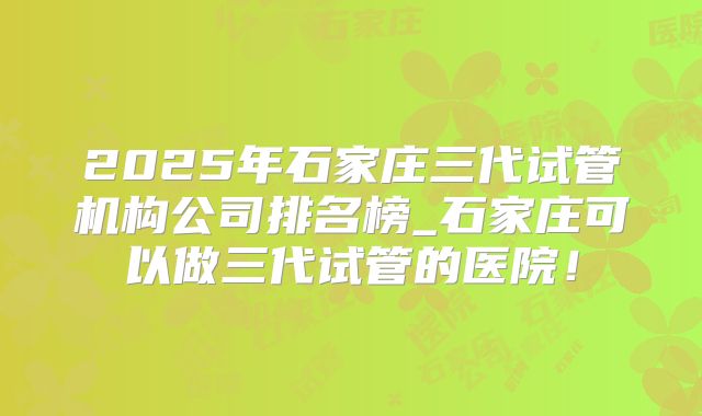 2025年石家庄三代试管机构公司排名榜_石家庄可以做三代试管的医院！