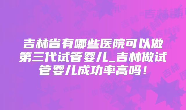 吉林省有哪些医院可以做第三代试管婴儿_吉林做试管婴儿成功率高吗！