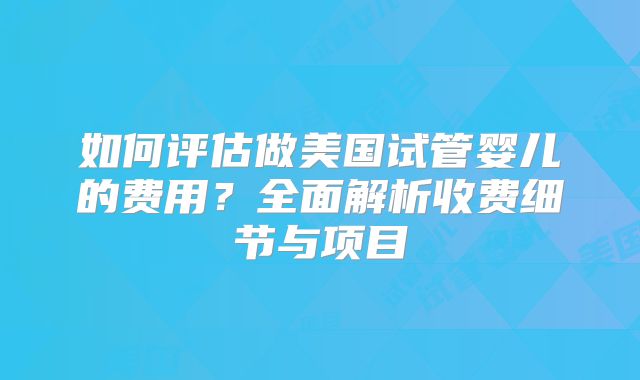 如何评估做美国试管婴儿的费用?全面解析收费细节与项目