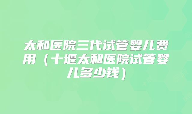 太和医院三代试管婴儿费用(十堰太和医院试管婴儿多少钱)