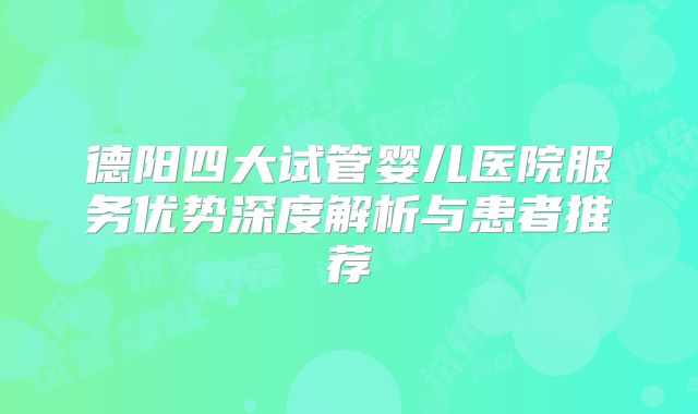 德阳四大试管婴儿医院服务优势深度解析与患者推荐