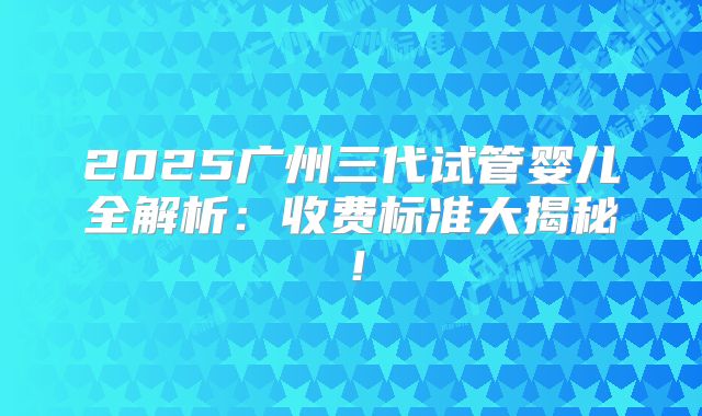 2025广州三代试管婴儿全解析：收费标准大揭秘！