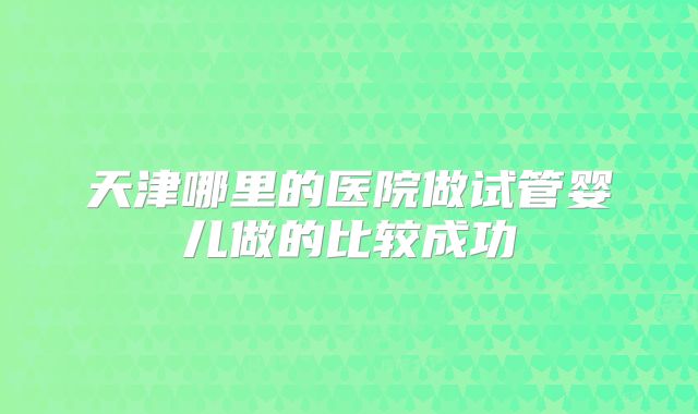 天津哪里的医院做试管婴儿做的比较成功
