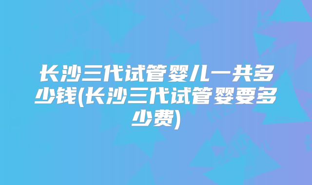 长沙三代试管婴儿一共多少钱(长沙三代试管婴要多少费)