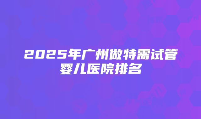 2025年广州做特需试管婴儿医院排名
